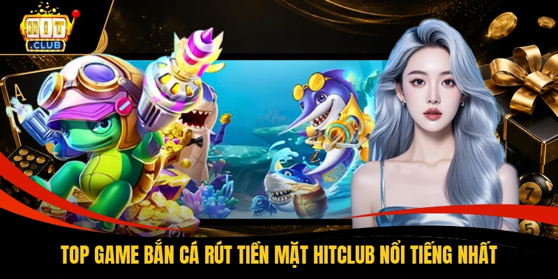 Top game bắn cá rút tiền mặt HITCLUB nổi tiếng nhất